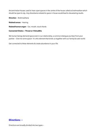 Ancient Indian houses used to have open spaces in the centre of the house called as brahmasthan which
should be open to sky. Any disturbance related to space in house would lead to devastating results.
Direction – Brahmasthana
Related senses - Hearing
Related human organ – Ear, mouth, vocal chords
Connected Chakra – Throat or Vishuddha
We human beings demand space even in our relationship, a common dialogue you hear from your
partner – Give me some space! It is this element that binds us together with our family & outer world.
Get connected to these elements & create abundance in your life.
Directions –
Directions are broadly dividedinto two types –
 