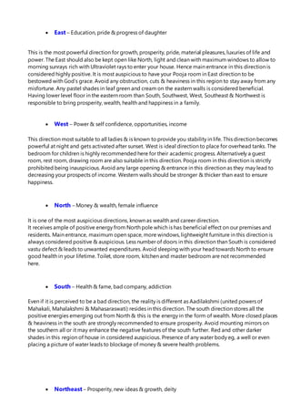  East – Education, pride & progress of daughter
This is the most powerful direction for growth, prosperity, pride, material pleasures, luxuries of life and
power. The East should also be kept open like North, light and clean with maximum windows to allow to
morning sunrays rich with Ultraviolet rays to enter your house. Hence main entrance in this direction is
considered highly positive. It is most auspicious to have your Pooja room in East direction to be
bestowed with God’s grace. Avoid any obstruction, cuts & heaviness in this region to stay away from any
misfortune. Any pastel shades in leaf green and cream on the eastern walls is considered beneficial.
Having lower level floor in the eastern room than South, Southwest, West, Southeast & Northwest is
responsible to bring prosperity, wealth, health and happiness in a family.
 West – Power & self confidence, opportunities, income
This direction most suitable to all ladies & is known to provide you stability in life. This direction becomes
powerful at night and gets activated after sunset. West is ideal direction to place for overhead tanks. The
bedroom for children is highly recommended here for their academic progress. Alternatively a guest
room, rest room, drawing room are also suitable in this direction. Pooja room in this direction is strictly
prohibited being inauspicious. Avoid any large opening & entrance in this direction as they may lead to
decreasing your prospects of income. Western walls should be stronger & thicker than east to ensure
happiness.
 North – Money & wealth, female influence
It is one of the most auspicious directions, known as wealth and career direction.
It receives ample of positive energy from North pole which is has beneficial effect on our premises and
residents. Main entrance, maximum open space, more windows, lightweight furniture in this direction is
always considered positive & auspicious. Less number of doors in this direction than South is considered
vastu defect & leads to unwanted expenditures. Avoid sleeping with your head towards North to ensure
good health in your lifetime. Toilet, store room, kitchen and master bedroom are not recommended
here.
 South – Health & fame, bad company, addiction
Even if it is perceived to be a bad direction, the reality is different as Aadilakshmi (united powers of
Mahakali, Mahalakshmi & Mahasaraswati) resides in this direction. The south direction stores all the
positive energies emerging out from North & this is the energy in the form of wealth. More closed places
& heaviness in the south are strongly recommended to ensure prosperity. Avoid mounting mirrors on
the southern all or it may enhance the negative features of the south further. Red and other darker
shades in this region of house in considered auspicious. Presence of any water body eg, a well or even
placing a picture of water leads to blockage of money & severe health problems.
 Northeast – Prosperity, new ideas & growth, deity
 