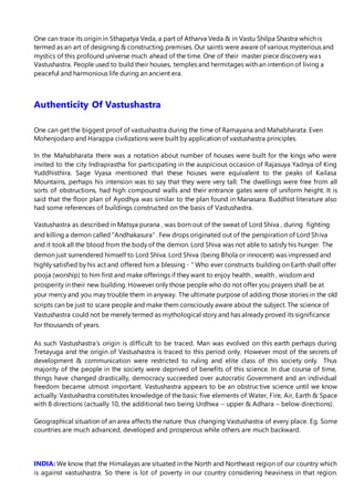 One can trace its origin in Sthapatya Veda, a part of Atharva Veda & in Vastu Shilpa Shastra which is
termed as an art of designing & constructing premises. Our saints were aware of various mysterious and
mystics of this profound universe much ahead of the time. One of their master piece discovery was
Vastushastra. People used to build their houses, temples and hermitages with an intention of living a
peaceful and harmonious life during an ancient era.
Authenticity Of Vastushastra
One can get the biggest proof of vastushastra during the time of Ramayana and Mahabharata. Even
Mohenjodaro and Harappa civilizations were built by application of vastushastra principles.
In the Mahabharata there was a notation about number of houses were built for the kings who were
invited to the city Indraprastha for participating in the auspicious occasion of Rajasuya Yadnya of King
Yuddhisthira. Sage Vyasa mentioned that these houses were equivalent to the peaks of Kailasa
Mountains, perhaps his intension was to say that they were very tall. The dwellings were free from all
sorts of obstructions, had high compound walls and their entrance gates were of uniform height. It is
said that the floor plan of Ayodhya was similar to the plan found in Manasara. Buddhist literature also
had some references of buildings constructed on the basis of Vastushastra.
Vastushastra as described in Matsya purana , was born out of the sweat of Lord Shiva , during fighting
and killing a demon called "Andhakasura" . Few drops originated out of the perspiration of Lord Shiva
and it took all the blood from the body of the demon. Lord Shiva was not able to satisfy his hunger. The
demon just surrendered himself to Lord Shiva. Lord Shiva (being Bhola or innocent) was impressed and
highly satisfied by his act and offered him a blessing - " Who ever constructs building on Earth shall offer
pooja (worship) to him first and make offerings if they want to enjoy health , wealth , wisdom and
prosperity in their new building. However only those people who do not offer you prayers shall be at
your mercy and you may trouble them in anyway. The ultimate purpose of adding those stories in the old
scripts can be just to scare people and make them consciously aware about the subject. The science of
Vastushastra could not be merely termed as mythological story and has already proved its significance
for thousands of years.
As such Vastushastra’s origin is difficult to be traced. Man was evolved on this earth perhaps during
Tretayuga and the origin of Vastushastra is traced to this period only. However most of the secrets of
development & communication were restricted to ruling and elite class of this society only. Thus
majority of the people in the society were deprived of benefits of this science. In due course of time,
things have changed drastically, democracy succeeded over autocratic Government and an individual
freedom became utmost important. Vastushastra appears to be an obstructive science until we know
actually. Vastushastra constitutes knowledge of the basic five elements of Water, Fire, Air, Earth & Space
with 8 directions (actually 10, the additional two being Urdhwa – upper & Adhara – below directions).
Geographical situation of an area affects the nature thus changing Vastushastra of every place. Eg. Some
countries are much advanced, developed and prosperous while others are much backward.
INDIA: We know that the Himalayas are situated in the North and Northeast region of our country which
is against vastushastra. So there is lot of poverty in our country considering heaviness in that region.
 