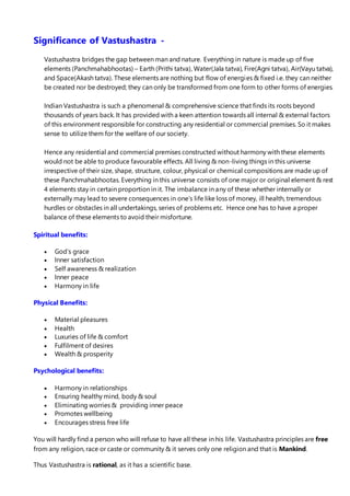 Significance of Vastushastra -
Vastushastra bridges the gap between man and nature. Everything in nature is made up of five
elements (Panchmahabhootas) – Earth (Prithi tatva), Water(Jala tatva), Fire(Agni tatva), Air(Vayu tatva),
and Space(Akash tatva). These elements are nothing but flow of energies & fixed i.e. they can neither
be created nor be destroyed; they can only be transformed from one form to other forms of energies.
Indian Vastushastra is such a phenomenal & comprehensive science that finds its roots beyond
thousands of years back. It has provided with a keen attention towards all internal & external factors
of this environment responsible for constructing any residential or commercial premises. So it makes
sense to utilize them for the welfare of our society.
Hence any residential and commercial premises constructed without harmony with these elements
would not be able to produce favourable effects. All living & non-living things in this universe
irrespective of their size, shape, structure, colour, physical or chemical compositions are made up of
these Panchmahabhootas. Everything in this universe consists of one major or original element & rest
4 elements stay in certain proportion in it. The imbalance in any of these whether internally or
externally may lead to severe consequences in one’s life like loss of money, ill health, tremendous
hurdles or obstacles in all undertakings, series of problems etc. Hence one has to have a proper
balance of these elements to avoid their misfortune.
Spiritual benefits:
 God’s grace
 Inner satisfaction
 Self awareness & realization
 Inner peace
 Harmony in life
Physical Benefits:
 Material pleasures
 Health
 Luxuries of life & comfort
 Fulfilment of desires
 Wealth & prosperity
Psychological benefits:
 Harmony in relationships
 Ensuring healthy mind, body & soul
 Eliminating worries & providing inner peace
 Promotes wellbeing
 Encourages stress free life
You will hardly find a person who will refuse to have all these in his life. Vastushastra principles are free
from any religion, race or caste or community & it serves only one religion and that is Mankind.
Thus Vastushastra is rational, as it has a scientific base.
 