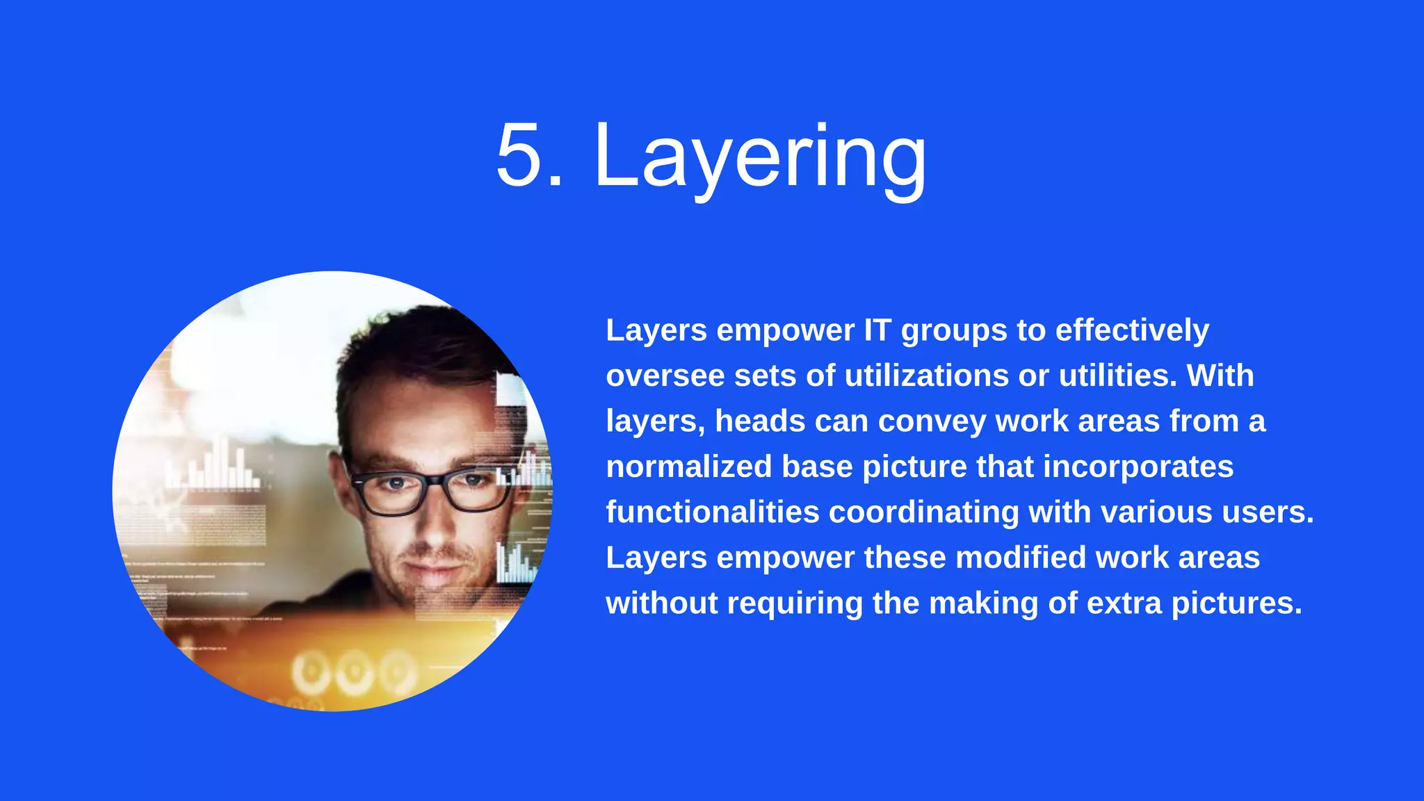 5. Layering
Layers empower IT groups to effectively
oversee sets of utilizations or utilities. With
layers, heads can convey work areas from a
normalized base picture that incorporates
functionalities coordinating with various users.
Layers empower these modified work areas
without requiring the making of extra pictures.
 