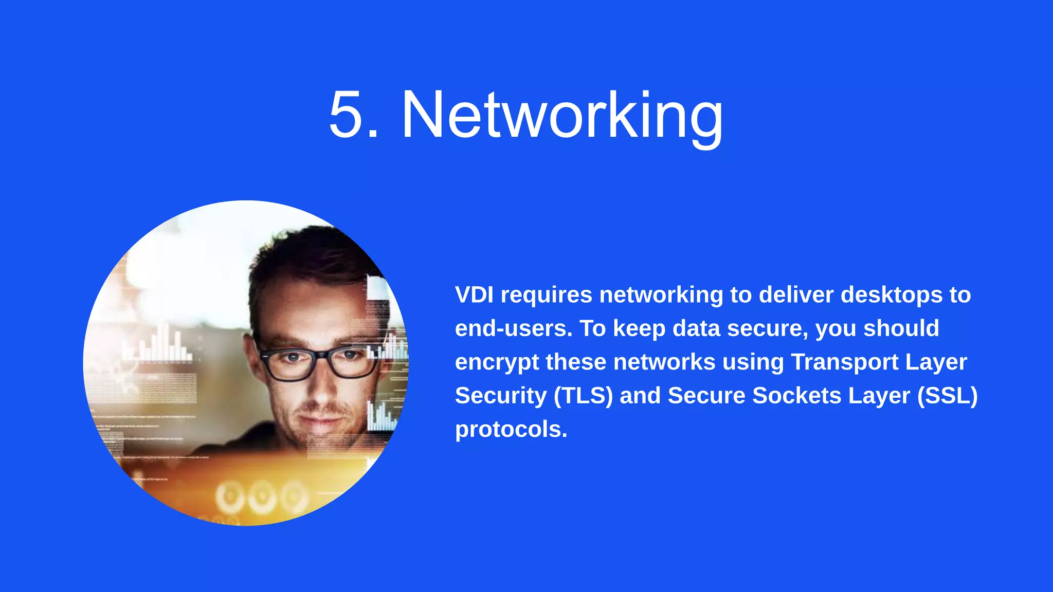 5. Networking
VDI requires networking to deliver desktops to
end-users. To keep data secure, you should
encrypt these networks using Transport Layer
Security (TLS) and Secure Sockets Layer (SSL)
protocols.
 
