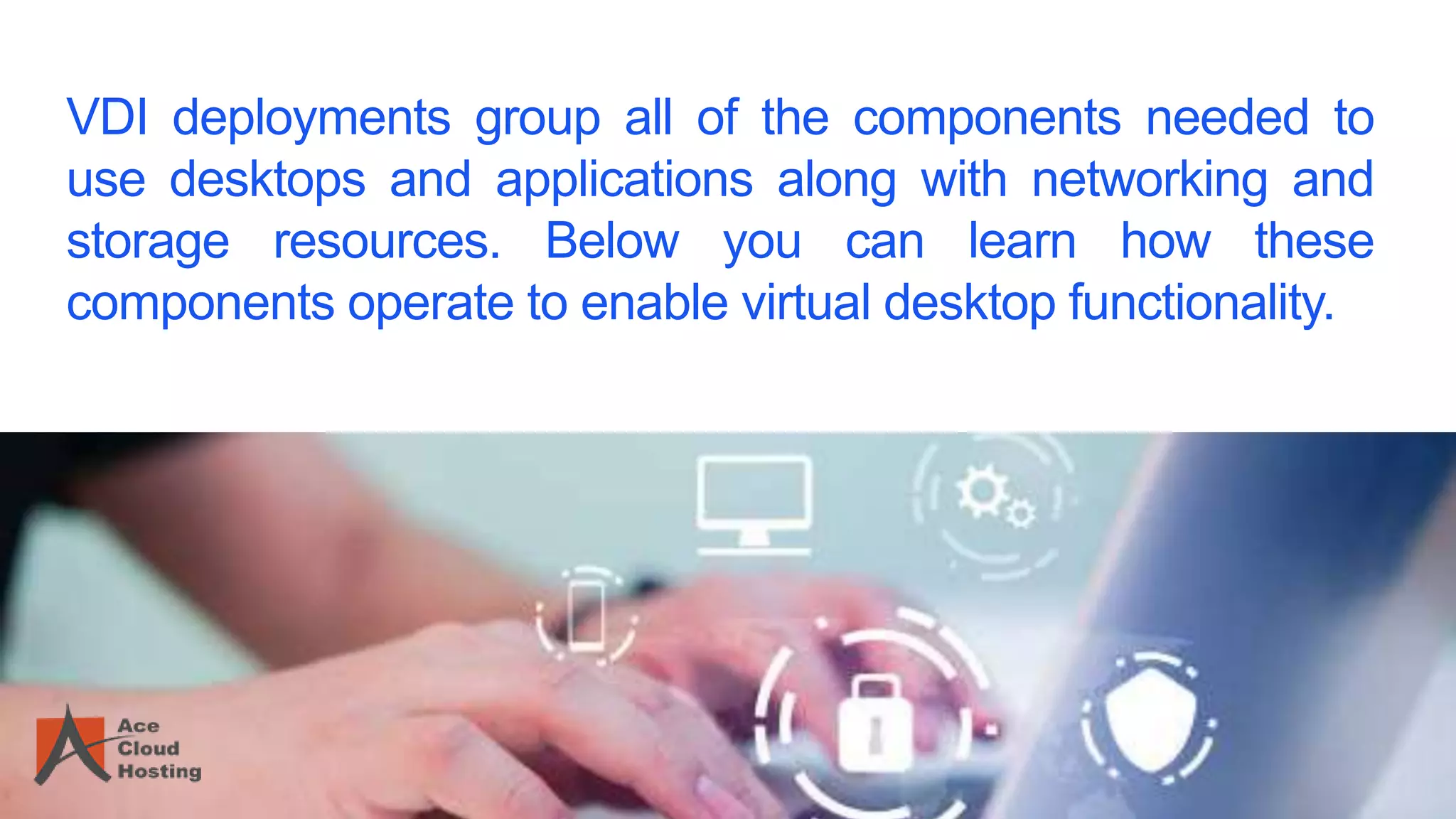 VDI deployments group all of the components needed to
use desktops and applications along with networking and
storage resources. Below you can learn how these
components operate to enable virtual desktop functionality.
 