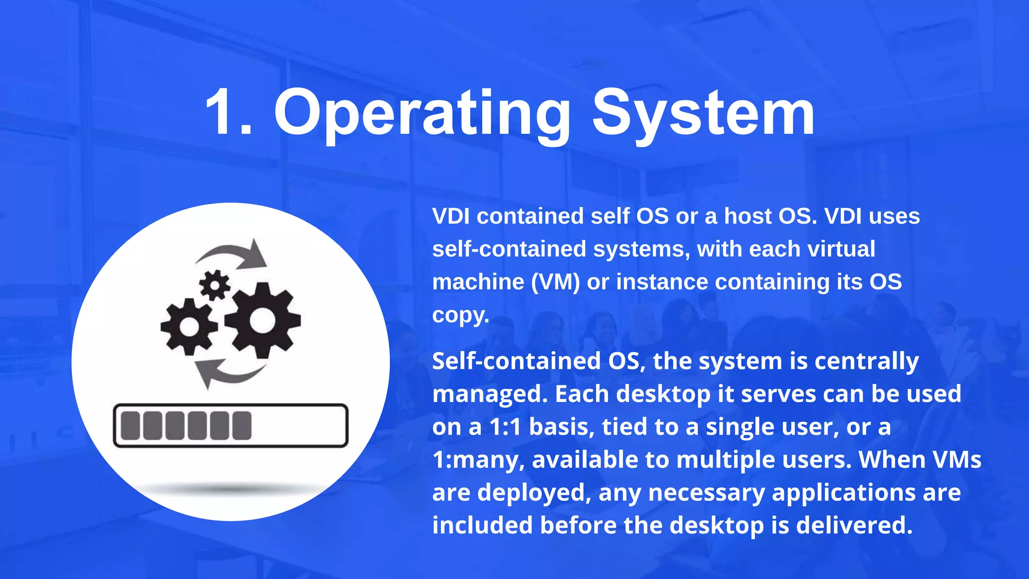 1. Operating System
VDI contained self OS or a host OS. VDI uses
self-contained systems, with each virtual
machine (VM) or instance containing its OS
copy.
Self-contained OS, the system is centrally
managed. Each desktop it serves can be used
on a 1:1 basis, tied to a single user, or a
1:many, available to multiple users. When VMs
are deployed, any necessary applications are
included before the desktop is delivered.
 