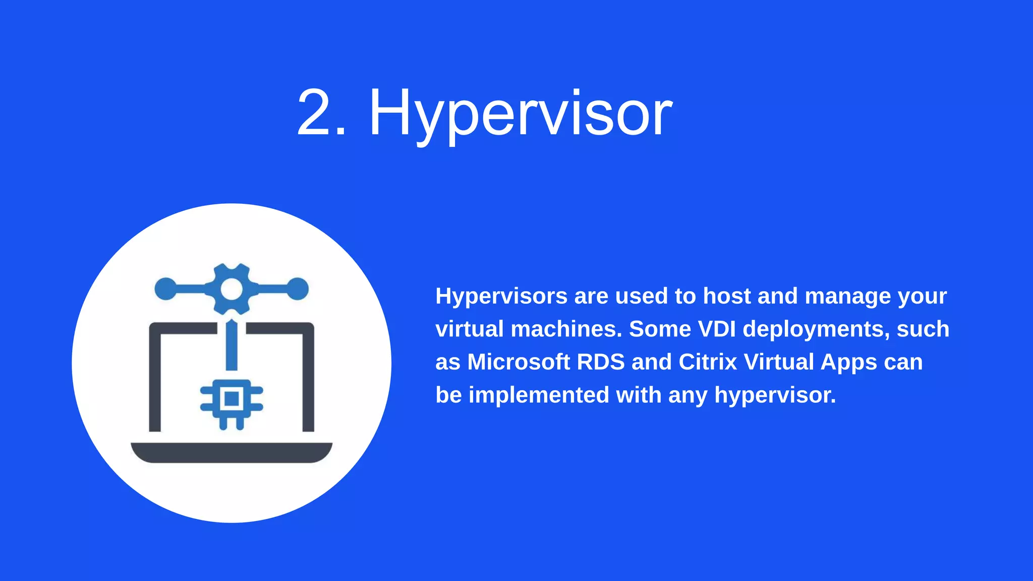 2. Hypervisor
Hypervisors are used to host and manage your
virtual machines. Some VDI deployments, such
as Microsoft RDS and Citrix Virtual Apps can
be implemented with any hypervisor.
 