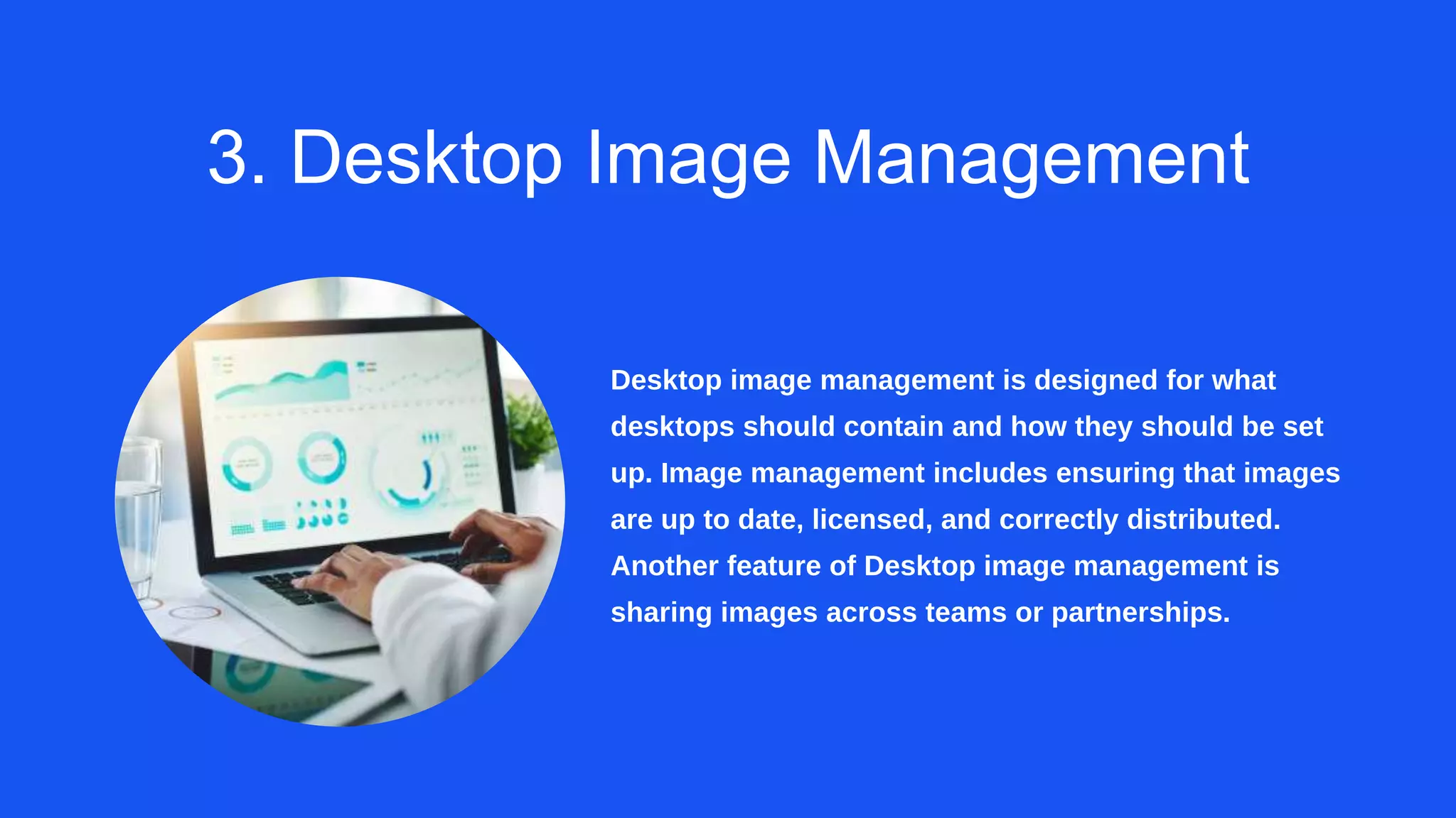 3. Desktop Image Management
Desktop image management is designed for what
desktops should contain and how they should be set
up. Image management includes ensuring that images
are up to date, licensed, and correctly distributed.
Another feature of Desktop image management is
sharing images across teams or partnerships.
 