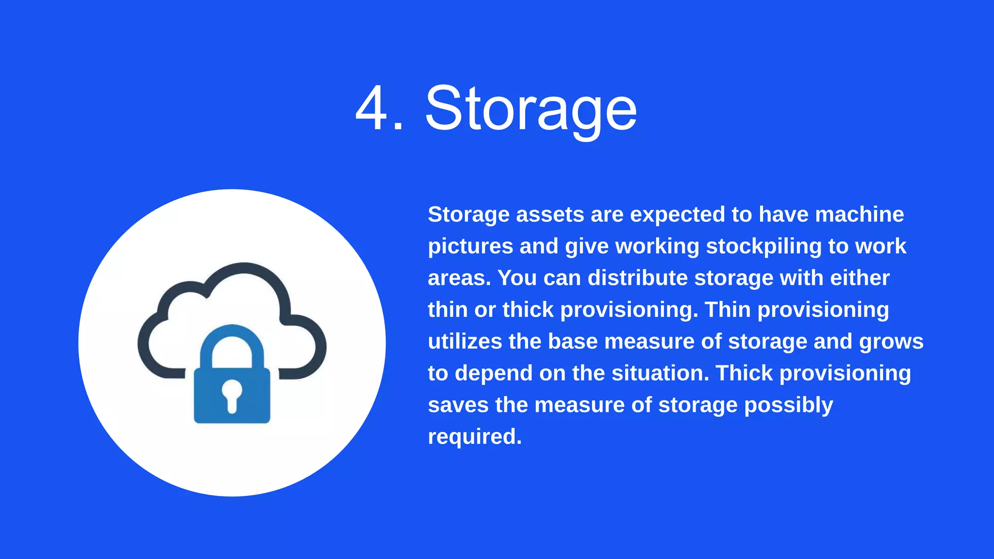 4. Storage
Storage assets are expected to have machine
pictures and give working stockpiling to work
areas. You can distribute storage with either
thin or thick provisioning. Thin provisioning
utilizes the base measure of storage and grows
to depend on the situation. Thick provisioning
saves the measure of storage possibly
required.
 