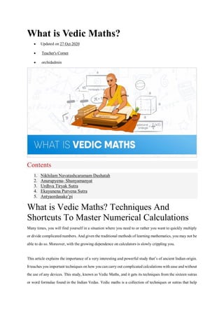 What is Vedic Maths?
 Updated on 27 Oct 2020
 Teacher's Corner
 orchidadmin
Contents
1. Nikhilam Navatashcaramam Dashatah
2. Anurupyena- Shunyamanyat
3. Urdhva Tiryak Sutra
4. Ekayunena Purvena Sutra
5. Antyaordasake’pi
What is Vedic Maths? Techniques And
Shortcuts To Master Numerical Calculations
Many times, you will find yourself in a situation where you need to or rather you want to quickly multiply
or divide complicated numbers. And given the traditional methods of learning mathematics, you may not be
able to do so. Moreover, with the growing dependence on calculators is slowly crippling you.
This article explains the importance of a very interesting and powerful study that’s of ancient Indian origin.
It teaches you important techniques on how you can carry out complicated calculations with ease and without
the use of any devices. This study, known as Vedic Maths, and it gets its techniques from the sixteen sutras
or word formulae found in the Indian Vedas. Vedic maths is a collection of techniques or sutras that help
 