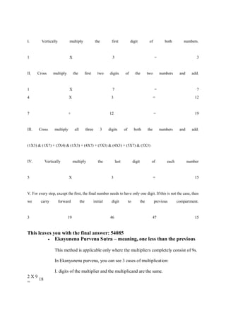 I. Vertically multiply the first digit of both numbers.
1 X 3 = 3
II. Cross multiply the first two digits of the two numbers and add.
1 X 7 = 7
4 X 3 = 12
7 + 12 = 19
III. Cross multiply all three 3 digits of both the numbers and add.
(1X3) & (1X7) + (3X4) & (1X3) + (4X7) + (5X3) & (4X3) + (5X7) & (5X3)
IV. Vertically multiply the last digit of each number
5 X 3 = 15
V. For every step, except the first, the final number needs to have only one digit. If this is not the case, then
we carry forward the initial digit to the previous compartment.
3 19 46 47 15
This leaves you with the final answer: 54085
 Ekayunena Purvena Sutra – meaning, one less than the previous
This method is applicable only where the multipliers completely consist of 9s.
In Ekanyunena purvena, you can see 3 cases of multiplication:
I. digits of the multiplier and the multiplicand are the same.
2 X 9
=
18
 