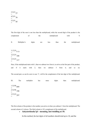 3 X 9
=
27
4 X 9
=
36
5 X 9
=
45
The first digit of the sum is one less than the multiplicand, while the second digit of the product is the
complement of the multiplicand with 9.
II. Multiplier’s digits are less than the multiplicand.
11 X 9
=
9 9
12 X 9
=
108
13 X 9
=
117
Here, if the multiplicand starts with 1, then we subtract two from it, to arrive at the first part of the product,
and if it starts with 2, then we subtract 3 from it, and so on.
The second part, as can be seen in case ‘I’, will be the complement of the last digit of the multiplicand.
III. The multiplier has more digits than multiplicand.
1 X 99
=
099
2 X 99
=
198
13 X 9
=
297
The first column of the product is the number you arrive at when you subtract 1 from the multiplicand. The
second column is 9, always. The third column is 10’s complement of the multiplicand.
 Antyaordasake’pi – meaning, last totalling as 10.
In this method, the last digits of all numbers should total up to 10, and the
 