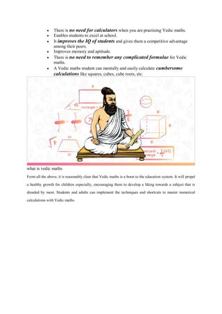  There is no need for calculators when you are practising Vedic maths.
 Enables students to excel at school.
 It improves the IQ of students and gives them a competitive advantage
among their peers.
 Improves memory and aptitude.
 There is no need to remember any complicated formulae for Vedic
maths.
 A Vedic maths student can mentally and easily calculate cumbersome
calculations like squares, cubes, cube roots, etc.
what is vedic maths
From all the above, it is reasonably clear that Vedic maths is a boon to the education system. It will propel
a healthy growth for children especially, encouraging them to develop a liking towards a subject that is
dreaded by most. Students and adults can implement the techniques and shortcuts to master numerical
calculations with Vedic maths.
 
