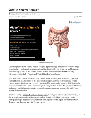 1/3
business consulting services August 25, 2021
What is Ventral Hernia?
telegra.ph/What-is-Ventral-Hernia-08-25
Ventral Hernia market
DelveInsight's Ventral Hernia Market Insights, Epidemiology, and Market Forecast-2030"
report delivers an in-depth understanding of the Ventral Hernia, historical and forecasted
epidemiology as well as the Ventral Hernia market trends in the United States, EU5
(Germany, Spain, Italy, France, and United Kingdom) and Japan.
The Ventral Hernia market report provides current treatment practices, emerging drugs,
Ventral Hernia market share of the individual therapies, current and forecasted Ventral
Hernia market Size from 2017 to 2030 segmented by seven major markets. The Report also
covers current Ventral Hernia treatment practice/algorithm, market drivers, market barriers
and unmet medical needs to curate best of the opportunities and assesses the underlying
potential of the market.
The DelveInsight Ventral Hernia market research report gives a thorough understanding of
the Ventral Hernia by including details such as disease definition, symptoms, causes,
pathophysiology, diagnosis and treatment. This segment of the report covers the detailed
diagnostic methods or tests for Ventral Hernia.
 