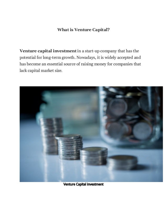 What is Venture Capital?
Venture capital investment in a start-up company that has the
potential for long-term growth. Nowadays, it is widely accepted and
has become an essential source of raising money for companies that
lack capital market size.
Venture Capital investment
 