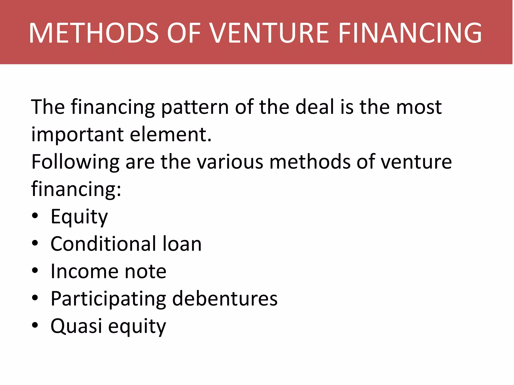 METHODS OF VENTURE FINANCING
The financing pattern of the deal is the most
important element.
Following are the various methods of venture
financing:
• Equity
• Conditional loan
• Income note
• Participating debentures
• Quasi equity

 