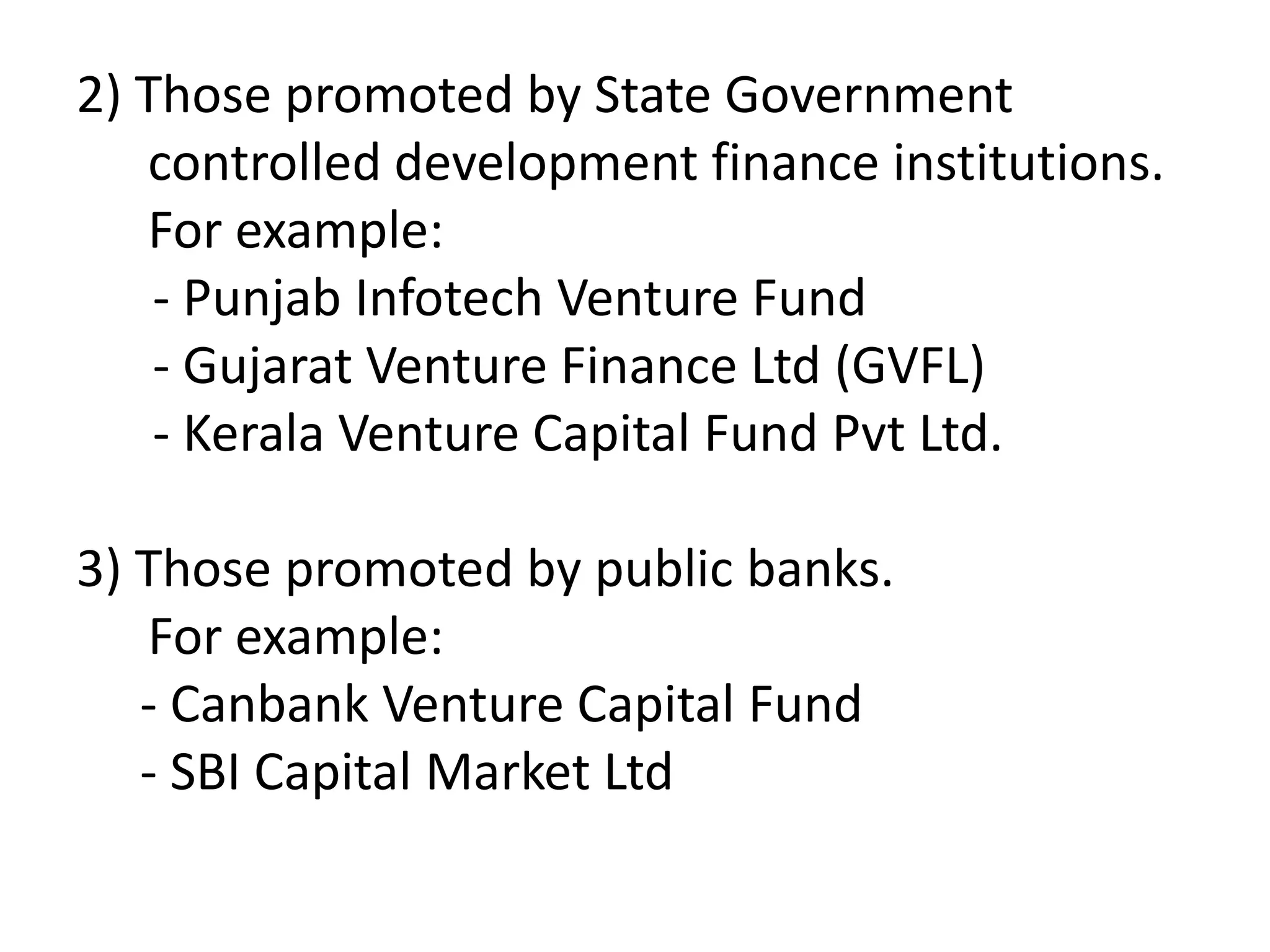 2) Those promoted by State Government
controlled development finance institutions.
For example:
- Punjab Infotech Venture Fund
- Gujarat Venture Finance Ltd (GVFL)
- Kerala Venture Capital Fund Pvt Ltd.
3) Those promoted by public banks.
For example:
- Canbank Venture Capital Fund
- SBI Capital Market Ltd

 