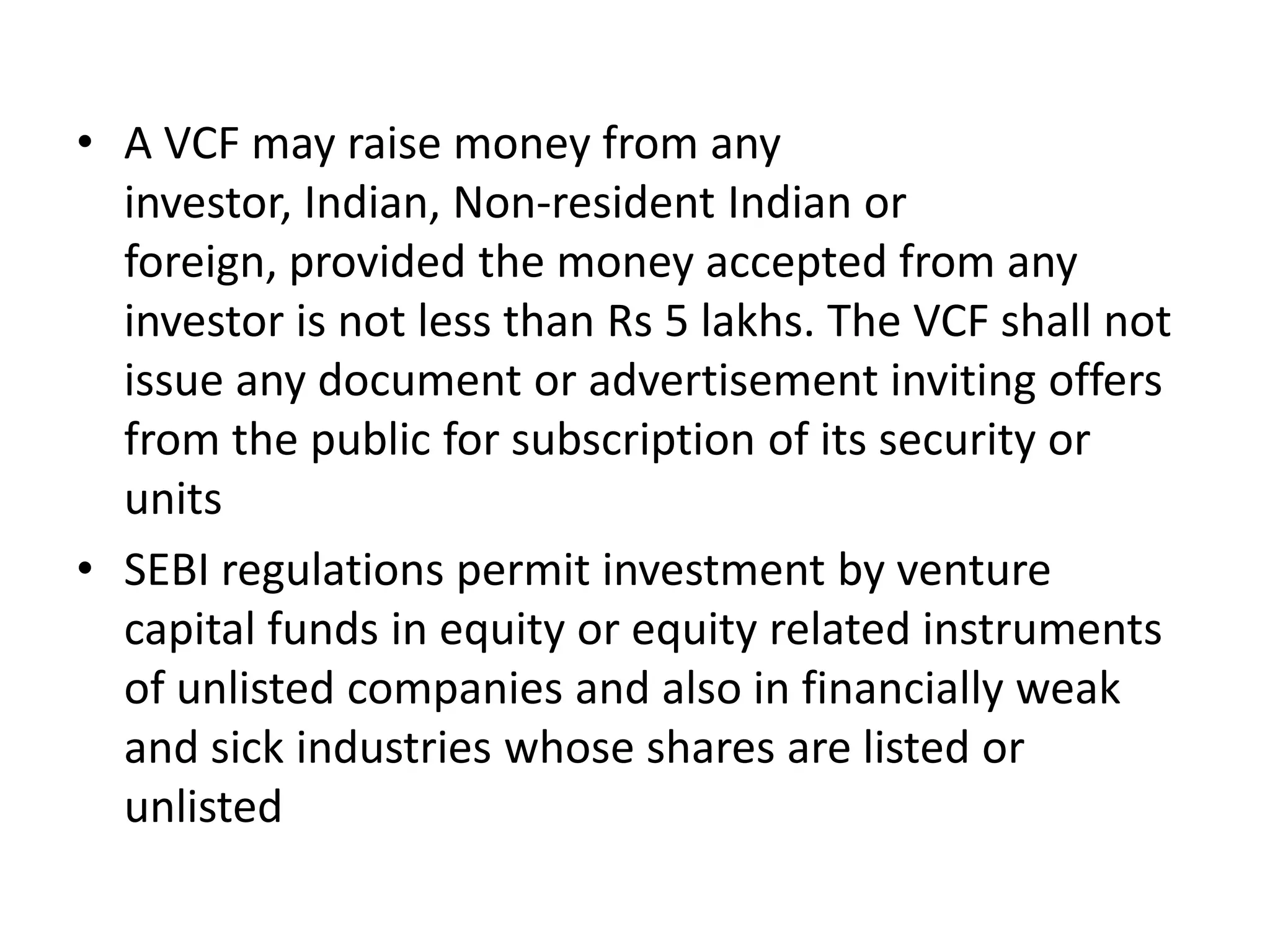 • A VCF may raise money from any
investor, Indian, Non-resident Indian or
foreign, provided the money accepted from any
investor is not less than Rs 5 lakhs. The VCF shall not
issue any document or advertisement inviting offers
from the public for subscription of its security or
units
• SEBI regulations permit investment by venture
capital funds in equity or equity related instruments
of unlisted companies and also in financially weak
and sick industries whose shares are listed or
unlisted

 
