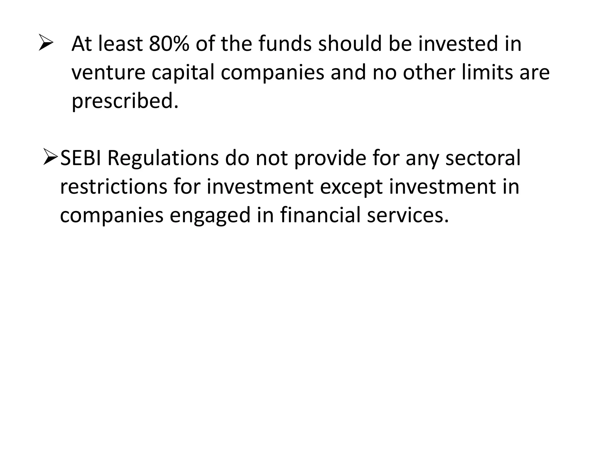  At least 80% of the funds should be invested in
venture capital companies and no other limits are
prescribed.

SEBI Regulations do not provide for any sectoral
restrictions for investment except investment in
companies engaged in financial services.

 