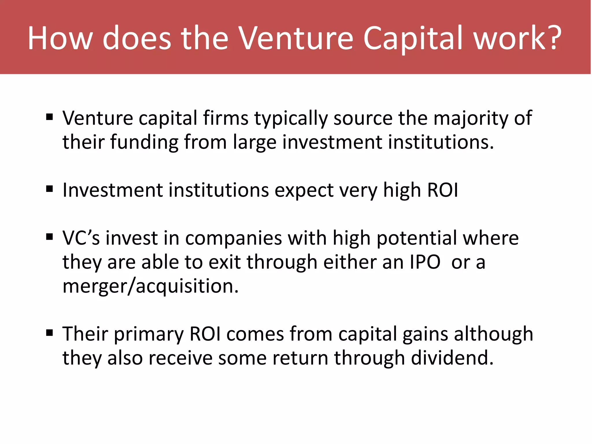 How does the Venture Capital work?
 Venture capital firms typically source the majority of
their funding from large investment institutions.
 Investment institutions expect very high ROI
 VC’s invest in companies with high potential where
they are able to exit through either an IPO or a
merger/acquisition.
 Their primary ROI comes from capital gains although
they also receive some return through dividend.

 