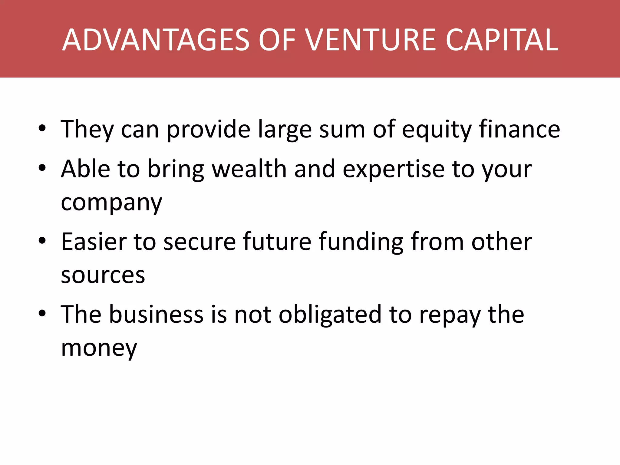 ADVANTAGES OF VENTURE CAPITAL
• They can provide large sum of equity finance
• Able to bring wealth and expertise to your
company
• Easier to secure future funding from other
sources
• The business is not obligated to repay the
money

 