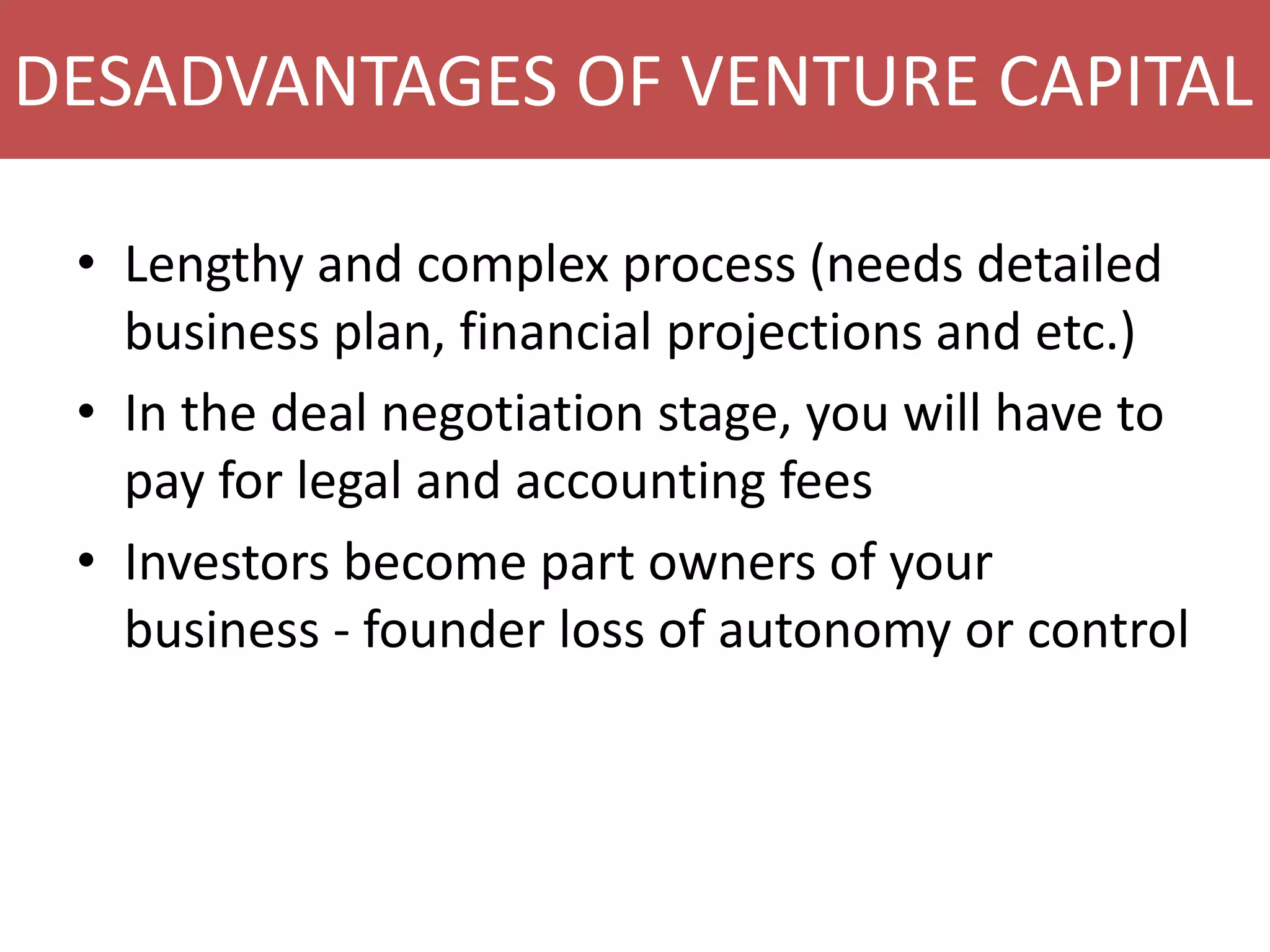 DESADVANTAGES OF VENTURE CAPITAL
• Lengthy and complex process (needs detailed
business plan, financial projections and etc.)
• In the deal negotiation stage, you will have to
pay for legal and accounting fees
• Investors become part owners of your
business - founder loss of autonomy or control

 