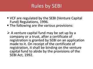 Rules by SEBI
 VCF are regulated by the SEBI (Venture Capital
Fund) Regulations, 1996.
 The following are the various provisions:
 A venture capital fund may be set up by a
company or a trust, after a certificate of
registration is granted by SEBI on an application
made to it. On receipt of the certificate of
registration, it shall be binding on the venture
capital fund to abide by the provisions of the
SEBI Act, 1992.

 