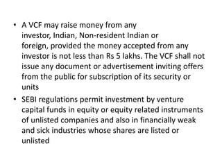 • A VCF may raise money from any
investor, Indian, Non-resident Indian or
foreign, provided the money accepted from any
investor is not less than Rs 5 lakhs. The VCF shall not
issue any document or advertisement inviting offers
from the public for subscription of its security or
units
• SEBI regulations permit investment by venture
capital funds in equity or equity related instruments
of unlisted companies and also in financially weak
and sick industries whose shares are listed or
unlisted

 