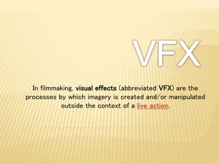In filmmaking, visual effects (abbreviated VFX) are the
processes by which imagery is created and/or manipulated
outside the context of a live action.
 