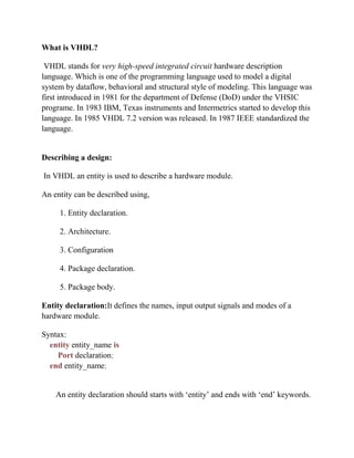 What is VHDL?
VHDL stands for very high-speed integrated circuit hardware description
language. Which is one of the programming language used to model a digital
system by dataflow, behavioral and structural style of modeling. This language was
first introduced in 1981 for the department of Defense (DoD) under the VHSIC
programe. In 1983 IBM, Texas instruments and Intermetrics started to develop this
language. In 1985 VHDL 7.2 version was released. In 1987 IEEE standardized the
language.
Describing a design:
In VHDL an entity is used to describe a hardware module.
An entity can be described using,
1. Entity declaration.
2. Architecture.
3. Configuration
4. Package declaration.
5. Package body.
Entity declaration:It defines the names, input output signals and modes of a
hardware module.
Syntax:
entity entity_name is
Port declaration;
end entity_name;
An entity declaration should starts with ‘entity’ and ends with ‘end’ keywords.
 