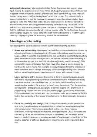 4/12
Multimodal interaction: Vibe coding tools like Cursor Composer also support voice
input, making the experience even more hands-off. Karpathy has used SuperWhisper (an
AI speech-to-text tool) to talk to the Composer and issue commands by voice​
. He says
that he “barely even touch[es] the keyboard” when vibe coding​
. This natural interface
means coding starts to feel like having a conversation about the software rather than
typing out code. The AI handles code edits and additions under the hood. Karpathy’s
approach is to accept all AI-suggested changes by default (clicking “Accept All” in the
tool) and only intervene by describing new changes or pointing out issues​
. The result is
that the codebase can grow rapidly with minimal manual edits. As he describes, the code
can even grow beyond his “usual comprehension” until he takes time to read through it
carefully​– highlighting how the AI is doing most of the detailed work.
Advantages of vibe coding
Vibe coding offers several potential benefits over traditional coding practices:
Speed and productivity: Developers can build functioning software much faster by
offloading laborious coding tasks to AI. Complex boilerplate or repetitive code can
be generated in seconds. In practical terms, this can lead to exponential productivity
gains measured in orders of magnitude​
. One venture capitalist noted that using AI
in this way lets you get “the first 75% [of a feature] trivially, and it’s amazing”​
. This
acceleration means prototypes that might have taken days or weeks to code by
hand can be built in hours. For example, a hobbyist reported creating a restaurant
menu translator app in a single evening by continuously prompting an AI for each
feature, something that would have been much slower with manual coding​
.
Lower barrier to entry: Because the coding is done in natural language, people
with little to no programming experience can create software. AI researcher Harry
Law observes that “for a total beginner… it can be incredibly satisfying to build
something that works in the space of an hour” using these tools​
. This democratizes
development – entrepreneurs, designers, or domain experts who aren’t fluent in
programming can still turn their ideas into working apps by describing their needs.
Entire applications can be built with zero handwritten code, as evidenced by Replit’s
finding that a majority of their users’ projects involve no direct coding by the user at
all​
.
Focus on creativity and design: Vibe coding allows developers to spend more
time on high-level creativity and product design rather than wrestling with syntax
errors or plumbing. The mundane aspects of coding (e.g., fixing missing
semicolons, dealing with type mismatches, writing boilerplate CRUD functions) are
handled by the AI. As one commentator put it, developers can “no longer waste
hours on painful type errors or missing semicolons” and instead concentrate on “the
creative essence of software development: imagining and exploring what to build
next.”​
 