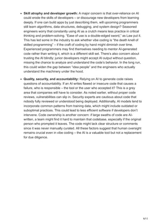 8/12
Skill atrophy and developer growth: A major concern is that over-reliance on AI
could erode the skills of developers – or discourage new developers from learning
deeply. If one can build apps by just describing them, will upcoming programmers
still learn algorithms, data structures, debugging, and system design? Seasoned
engineers worry that constantly using AI as a crutch means less practice in critical
thinking and problem-solving. “Ease of use is a double-edged sword,” as Law put it​
.
This has led some in the industry to ask whether vibe coding is “the death knell of
skilled programming” – if the craft of coding by hand might diminish over time.
Experienced programmers may find themselves needing to mentor AI-generated
code rather than writing it, which is a different skill set. There’s also concern about
trusting the AI blindly: junior developers might accept AI output without question,
missing the chance to analyze and understand the code’s behavior. In the long run,
this could widen the gap between “idea people” and the engineers who actually
understand the machinery under the hood.
Quality, security, and accountability: Relying on AI to generate code raises
questions of accountability. If an AI writes flawed or insecure code that causes a
failure, who is responsible – the tool or the user who accepted it? This is a grey
area that companies will have to consider. As noted earlier, without proper code
reviews, vulnerabilities can slip in​
. Security experts are cautious about code that
nobody fully reviewed or understood being deployed. Additionally, AI models tend to
incorporate common patterns from training data, which might include outdated or
suboptimal practices. This could lead to less efficient software if developers don’t
intervene. Code ownership is another concern: if large swaths of code are AI-
written, a team might find it hard to maintain that codebase, especially if the original
person who prompted it leaves. The code might lack clear structure or comments
since it was never manually curated. All these factors suggest that human oversight
remains crucial even in vibe coding – the AI is a valuable tool but not a replacement
for due diligence.
 
