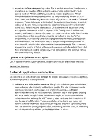 9/12
Impact on software engineering roles: The advent of AI-assisted development is
prompting a reevaluation of the software engineer’s role in the industry. Tech
leaders like Sam Altman and Mark Zuckerberg foresee big changes: Altman
predicted that software engineering would be “very different by the end of 2025”
thanks to AI, and Zuckerberg remarked that AI might soon do the work of “midlevel”
engineers​
. These statements underline both the excitement and anxiety around AI
coding. On the one hand, companies may become more productive with smaller
teams as AI handles routine coding tasks. On the other hand, developers worry
about job displacement or a shift in required skills. Quality control, architectural
planning, and deep problem-solving could become more valued skills than churning
out code. Some critics argue that we must be careful not to lose the “art” of
programming. If vibe coding turns human programmers into mainly prompt-givers
and code curators, the industry will need to adapt training and best practices to
ensure we still cultivate talent who understand computing deeply. The consensus
among many experts is that AI will augment engineers, not fully replace them – but
those engineers will need to consciously avoid complacency and continue honing
their craft while using AI tools.
Optimize Your Operations With AI Agents
Our AI agents streamline your workflows, unlocking new levels of business efficiency!
Explore Our AI Agents
Real-world applications and adoption
Vibe coding is not just a theoretical concept; it’s already being applied in various contexts,
from hobby projects to startup products:
Hobbyists and independent creators: Many individual developers and tinkerers
have embraced vibe coding to build projects quickly. The vibe coding community
has shared stories of creating apps in a single sitting using AI. A blogger
demonstrated building the restaurant menu translator app in one night by chatting
with an AI model through Cursor​
. In another example, an enthusiast used vibe
coding to create a web app for a DIY drawing robot by simply describing to the AI
how the app should function​
. These case studies show that a solo maker can
achieve in hours what might have previously required a team or significantly more
time. It’s a boon for prototyping new ideas, automating personal tasks, or just having
fun building something without getting bogged down in syntax.
 