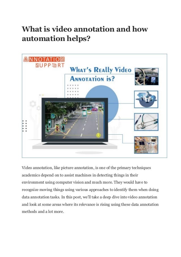 What is video annotation and how
automation helps?
Video annotation, like picture annotation, is one of the primary techniques
academics depend on to assist machines in detecting things in their
environment using computer vision and much more. They would have to
recognize moving things using various approaches to identify them when doing
data annotation tasks. In this post, we’ll take a deep dive into video annotation
and look at some areas where its relevance is rising using these data annotation
methods and a lot more.
 