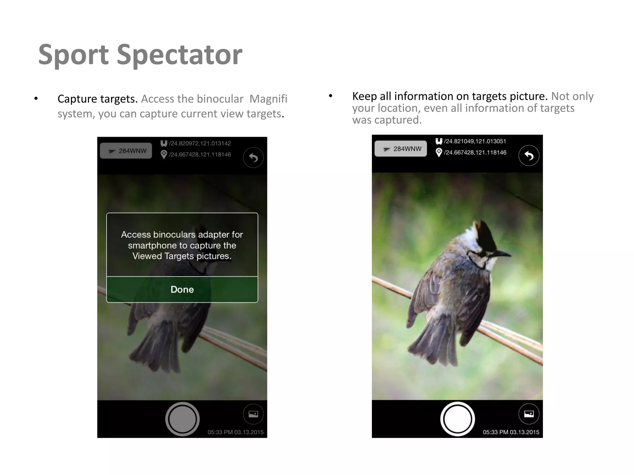 Sport Spectator
• Capture targets. Access the binocular Magnifi
system, you can capture current view targets.
• Keep all information on targets picture. Not only
your location, even all information of targets
was captured.
 