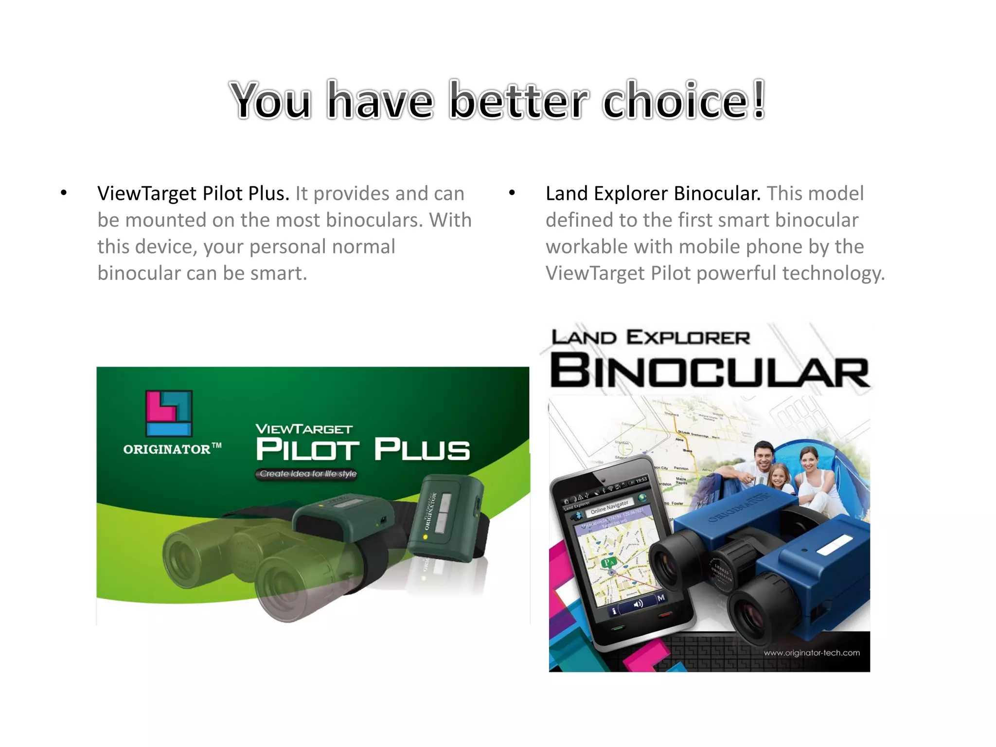 • ViewTarget Pilot Plus. It provides and can
be mounted on the most binoculars. With
this device, your personal normal
binocular can be smart.
• Land Explorer Binocular. This model
defined to the first smart binocular
workable with mobile phone by the
ViewTarget Pilot powerful technology.
 