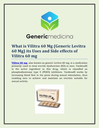 What is Vilitra 60 Mg (Generic Levitra
60 Mg) its Uses and Side effects of
Vilitra 60 mg
Vilitra 60 mg, also known as generic Levitra 60 mg, is a medication
primarily used to treat erectile dysfunction (ED) in men. Vardenafil
is the active ingredient in this drug, which is classified as
phosphodiesterase type 5 (PDE5) inhibitors. Vardenafil works by
increasing blood flow to the penis during sexual stimulation, thus
enabling men to achieve and maintain an erection suitable for
sexual activity.
 