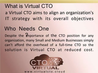 What is Virtual CTO
w w w . v i r t u a l c t o . c l o u d
a Virtual CTO aims to align an organization's
IT strategy with its overall objectives
Despite the importance of the CTO position for any
organization, many Small and Medium Businesses simply
can’t afford the overhead of a full-time CTO so the
solution is Virtual CTO at reduced cost.
Who Needs One
?
 