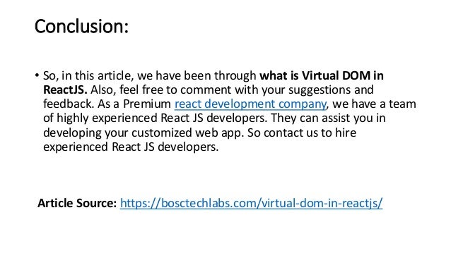 Conclusion:
• So, in this article, we have been through what is Virtual DOM in
ReactJS. Also, feel free to comment with your suggestions and
feedback. As a Premium react development company, we have a team
of highly experienced React JS developers. They can assist you in
developing your customized web app. So contact us to hire
experienced React JS developers.
Article Source: https://bosctechlabs.com/virtual-dom-in-reactjs/
 