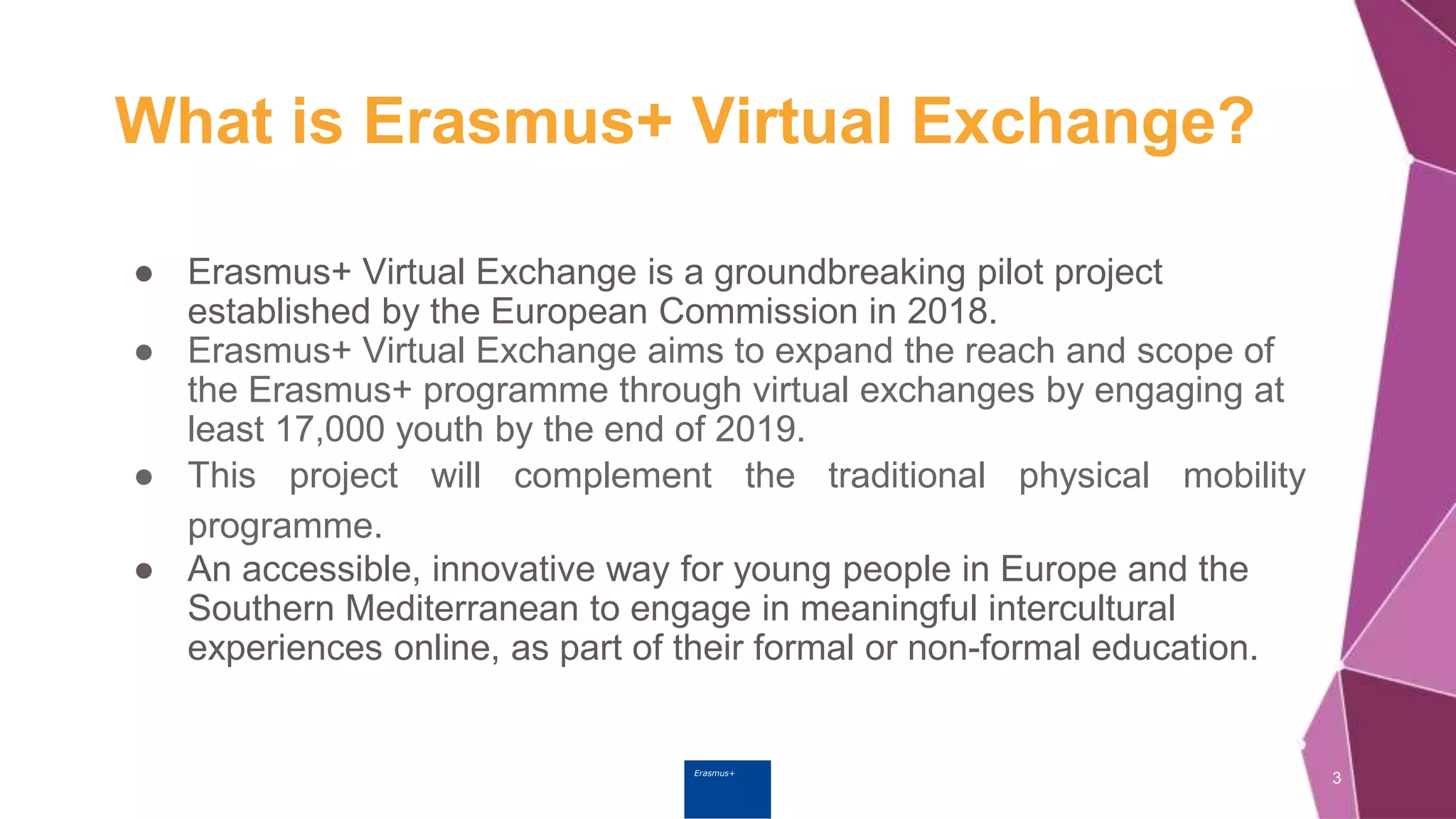 Erasmus+
What is Erasmus+ Virtual Exchange?
● Erasmus+ Virtual Exchange is a groundbreaking pilot project
established by the European Commission in 2018.
● Erasmus+ Virtual Exchange aims to expand the reach and scope of
the Erasmus+ programme through virtual exchanges by engaging at
least 17,000 youth by the end of 2019.
● This project will complement the traditional physical mobility
programme.
● An accessible, innovative way for young people in Europe and the
Southern Mediterranean to engage in meaningful intercultural
experiences online, as part of their formal or non-formal education.
3
 