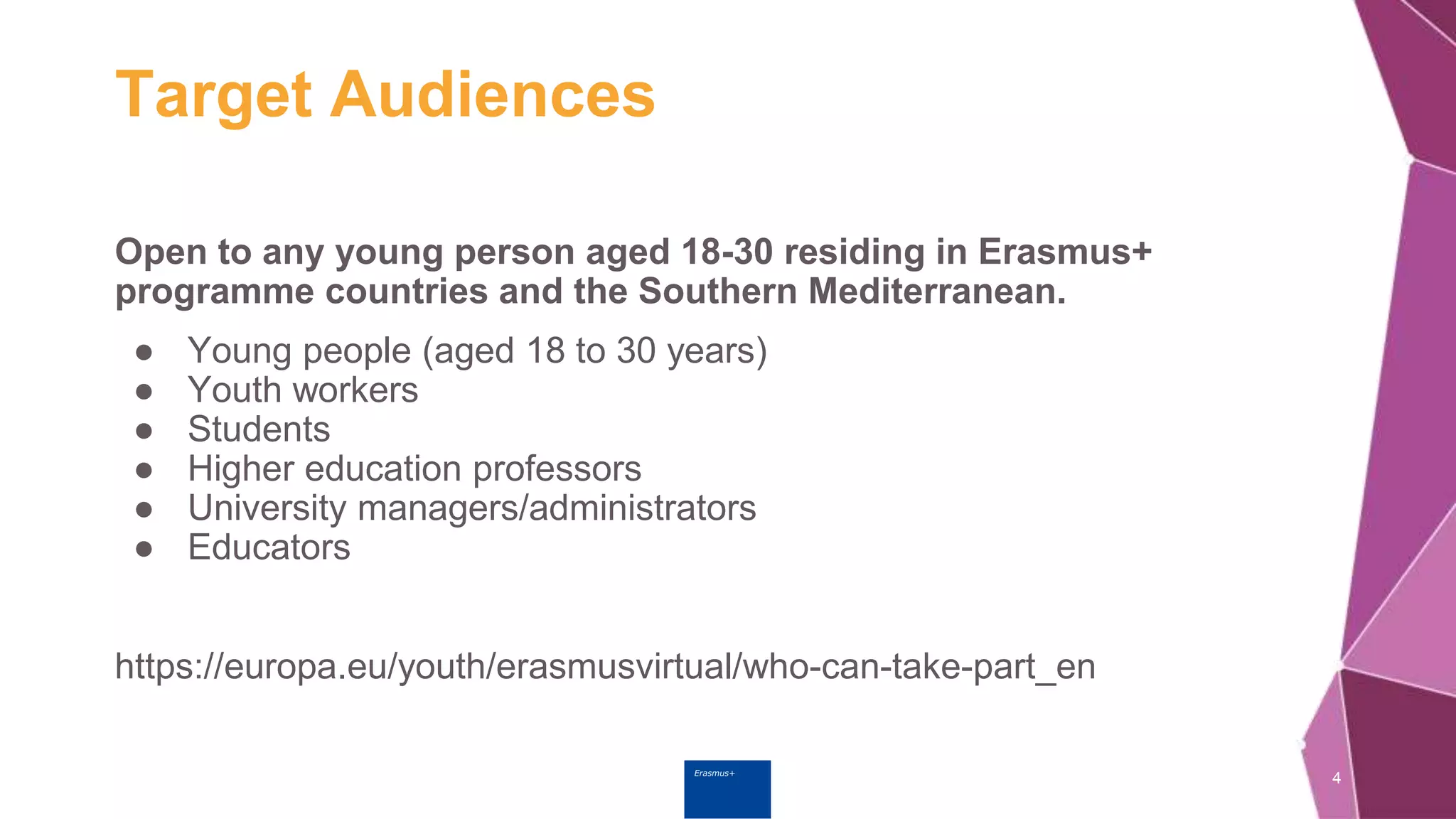 Erasmus+
Target Audiences
Open to any young person aged 18-30 residing in Erasmus+
programme countries and the Southern Mediterranean.
● Young people (aged 18 to 30 years)
● Youth workers
● Students
● Higher education professors
● University managers/administrators
● Educators
https://europa.eu/youth/erasmusvirtual/who-can-take-part_en
4
 