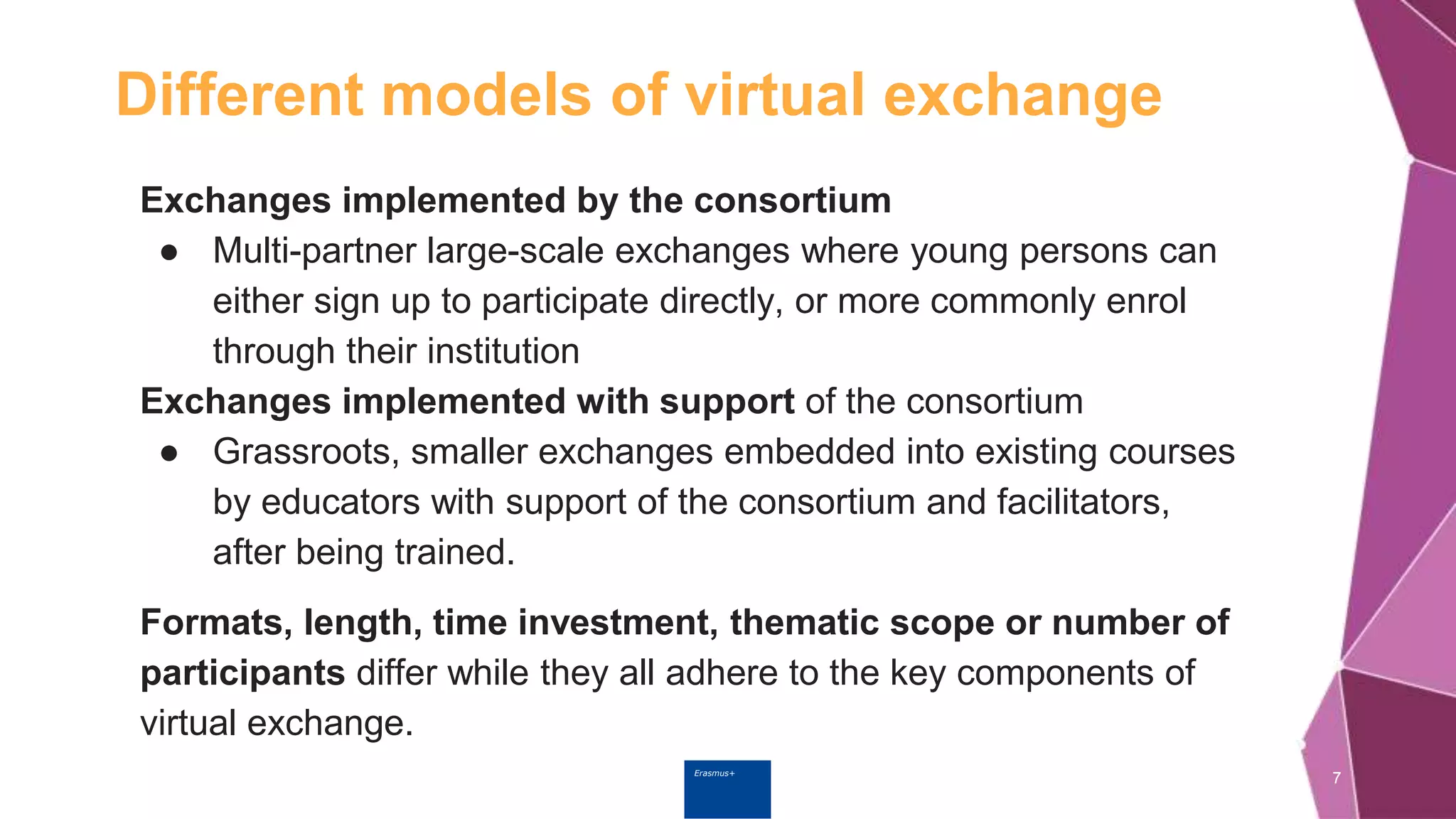 Erasmus+
Different models of virtual exchange
7
Exchanges implemented by the consortium
● Multi-partner large-scale exchanges where young persons can
either sign up to participate directly, or more commonly enrol
through their institution
Exchanges implemented with support of the consortium
● Grassroots, smaller exchanges embedded into existing courses
by educators with support of the consortium and facilitators,
after being trained.
Formats, length, time investment, thematic scope or number of
participants differ while they all adhere to the key components of
virtual exchange.
 