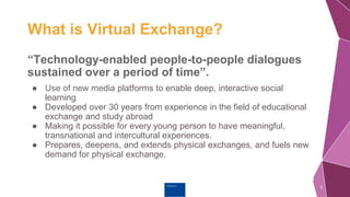 Erasmus+
What is Virtual Exchange?
“Technology-enabled people-to-people dialogues
sustained over a period of time”.
● Use of new media platforms to enable deep, interactive social
learning
● Developed over 30 years from experience in the field of educational
exchange and study abroad
● Making it possible for every young person to have meaningful,
transnational and intercultural experiences.
● Prepares, deepens, and extends physical exchanges, and fuels new
demand for physical exchange.
2
 