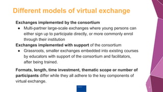 Erasmus+
Different models of virtual exchange
7
Exchanges implemented by the consortium
● Multi-partner large-scale exchanges where young persons can
either sign up to participate directly, or more commonly enrol
through their institution
Exchanges implemented with support of the consortium
● Grassroots, smaller exchanges embedded into existing courses
by educators with support of the consortium and facilitators,
after being trained.
Formats, length, time investment, thematic scope or number of
participants differ while they all adhere to the key components of
virtual exchange.
 