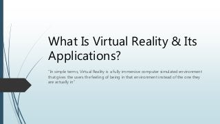 What Is Virtual Reality & Its
Applications?
“In simple terms, Virtual Reality is a fully immersive computer simulated environment
that gives the users the feeling of being in that environment instead of the one they
are actually in”
 