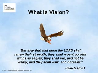 What Is Vision? “ But they that wait upon the LORD shall renew their strength; they shall mount up with wings as eagles; they shall run, and not be weary; and they shall walk, and not faint.” - Isaiah 40:31 ©2009 Christ Foundation Church and Ministries, Inc. 