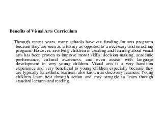 Benefits of Visual Arts Curriculum
Through recent years, many schools have cut funding for arts programs
because they are seen as a luxury as opposed to a necessary and enriching
program. However, involving children in creating and learning about visual
arts has been proven to improve motor skills, decision making, academic
performance, cultural awareness, and even assists with language
development in very young children. Visual arts is a very hands-on
experience and very beneficial to young children especially because they
are typically kinesthetic learners, also known as discovery learners. Young
children learn best through action and may struggle to learn through
standard lectures and reading.
 