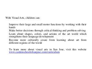 With Visual Arts, children can:
Improve their large and small motor functions by working with their
hands
Make better decisions through critical thinking and problem solving
Learn about shapes, colors, and actions of the art world which
strengthens their language development
Become more culturally aware from learning about art from
different regions of the world
To learn more about visual arts in San Jose, visit this website
www.cardenschoolofsanjose.com/curriculum
 