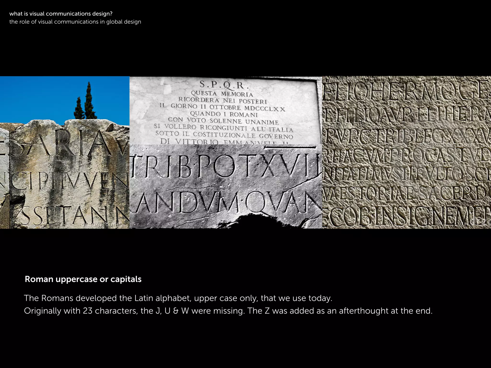 !
The Romans developed the Latin alphabet, upper case only, that we use today.
Originally with 23 characters, the J, U & W were missing. The Z was added as an afterthought at the end.
!
what is visual communications design?
the role of visual communications in global design
Roman uppercase or capitals
 