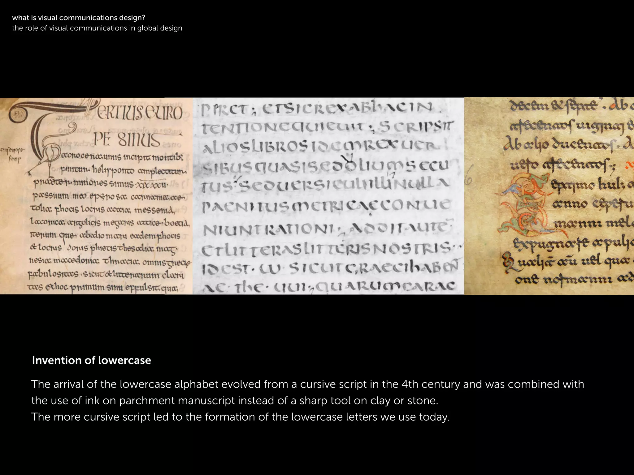 !
The arrival of the lowercase alphabet evolved from a cursive script in the 4th century and was combined with
the use of ink on parchment manuscript instead of a sharp tool on clay or stone.
The more cursive script led to the formation of the lowercase letters we use today.
!
what is visual communications design?
the role of visual communications in global design
Invention of lowercase
 