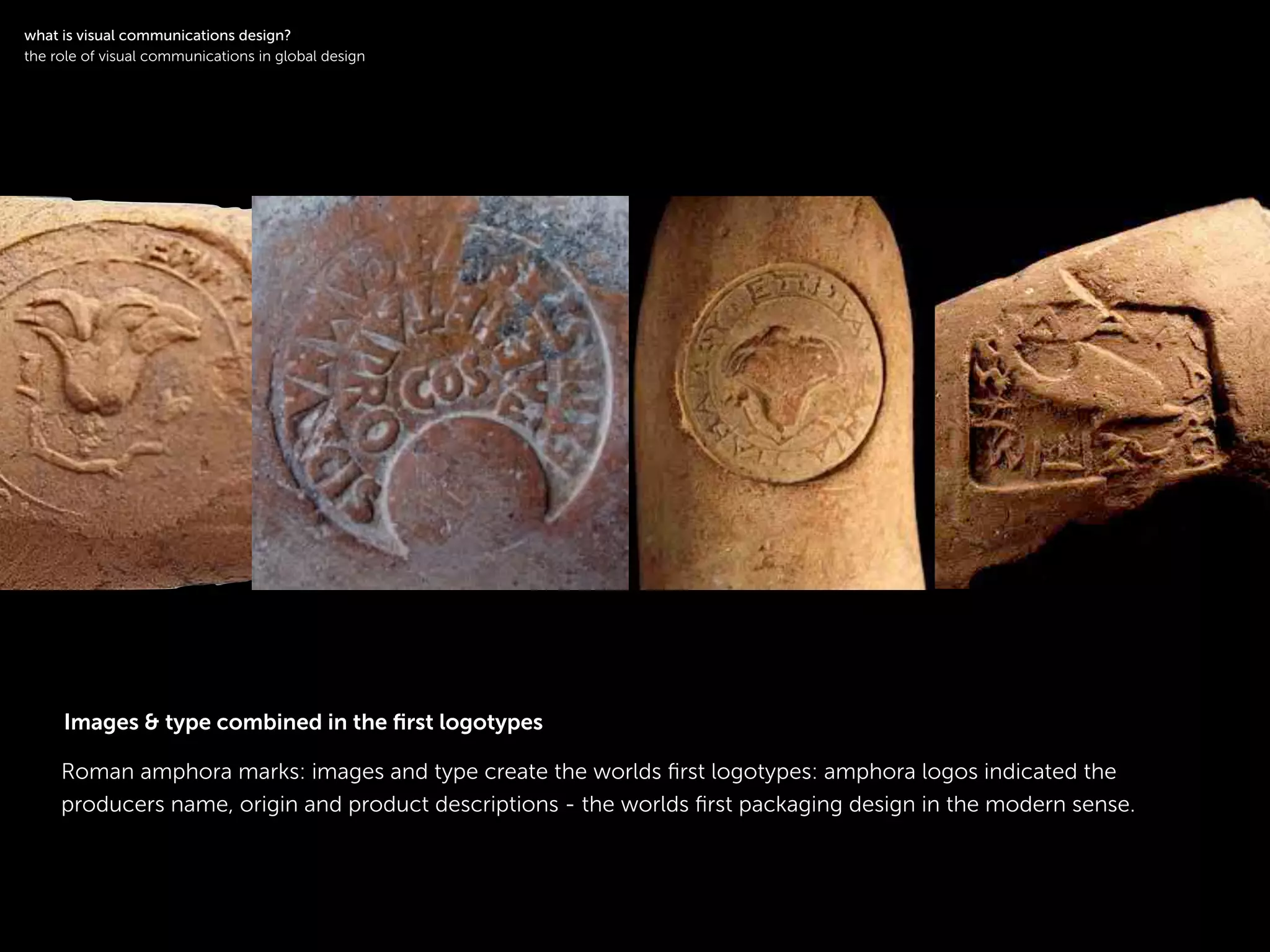 !
Roman amphora marks: images and type create the worlds ﬁrst logotypes: amphora logos indicated the
producers name, origin and product descriptions - the worlds ﬁrst packaging design in the modern sense.
!
what is visual communications design?
the role of visual communications in global design
Images & type combined in the ﬁrst logotypes
 