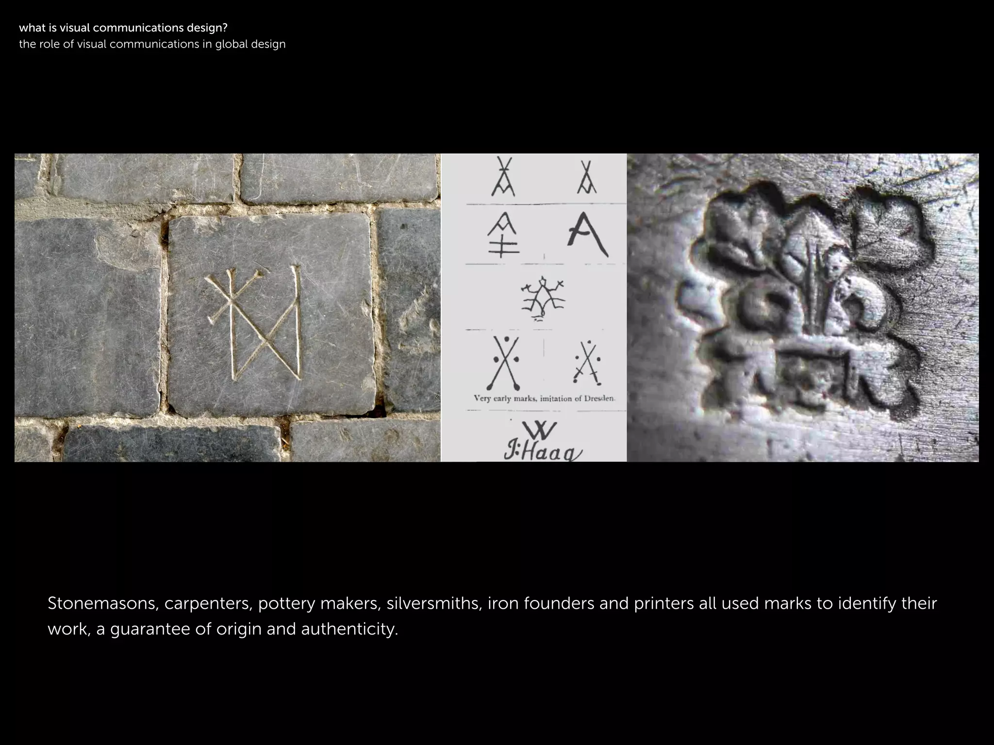 !
Stonemasons, carpenters, pottery makers, silversmiths, iron founders and printers all used marks to identify their
work, a guarantee of origin and authenticity.
!
what is visual communications design?
the role of visual communications in global design
 